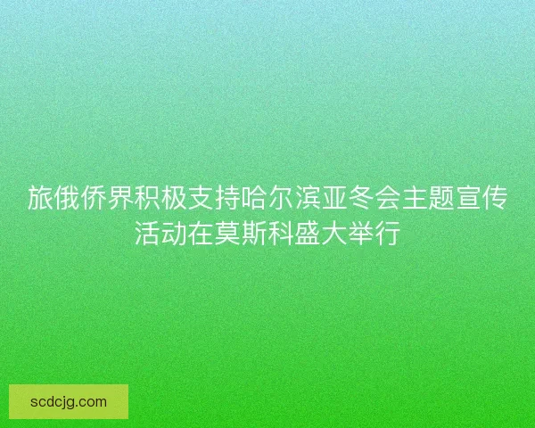 旅俄侨界积极支持哈尔滨亚冬会主题宣传活动在莫斯科盛大举行