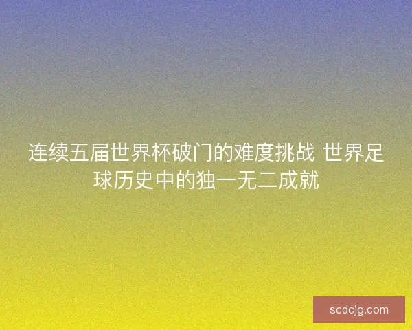 连续五届世界杯破门的难度挑战 世界足球历史中的独一无二成就