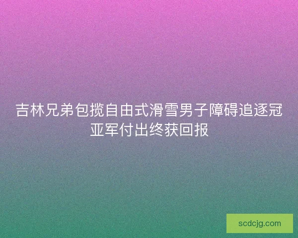 吉林兄弟包揽自由式滑雪男子障碍追逐冠亚军付出终获回报